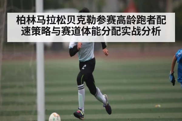 柏林马拉松贝克勒参赛高龄跑者配速策略与赛道体能分配实战分析