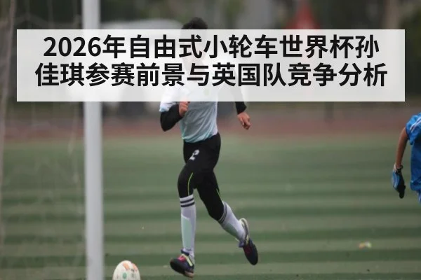 2026年自由式小轮车世界杯孙佳琪参赛前景与英国队竞争分析