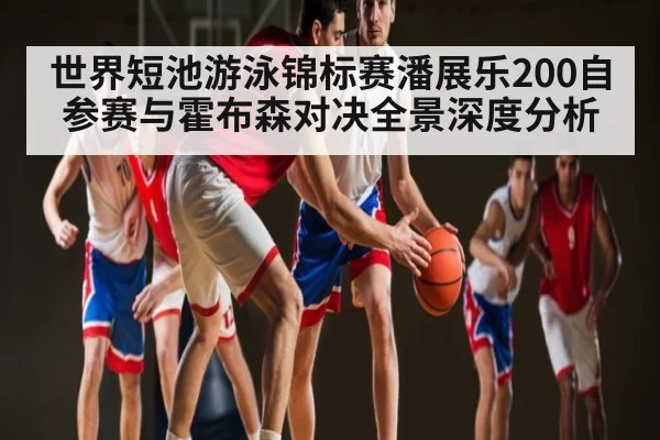 世界短池游泳锦标赛潘展乐200自参赛与霍布森对决全景深度分析