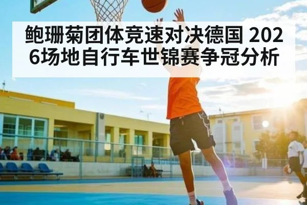 鲍珊菊团体竞速对决德国 2026场地自行车世锦赛争冠分析